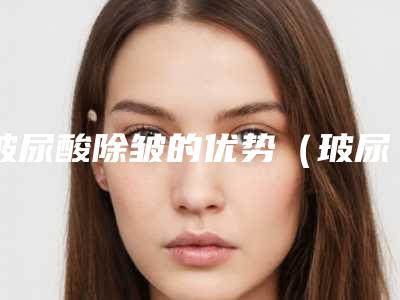玻尿酸除皱的优势（玻尿酸抗皱吗）