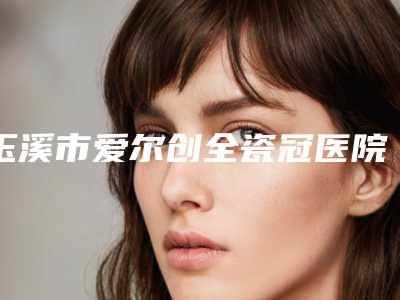 玉溪市爱尔创全瓷冠医院在榜清单十强哪家实力好(玉溪市爱尔创全瓷冠口腔医院口碑反馈)