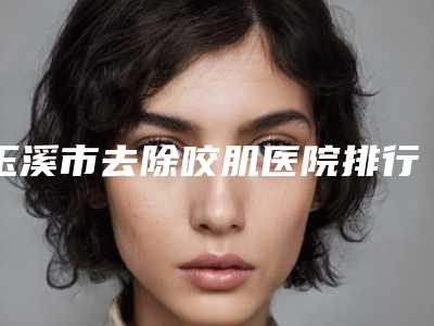 玉溪市去除咬肌医院排行榜前十位名单更新-玉溪吴氏嘉美名单推荐给你