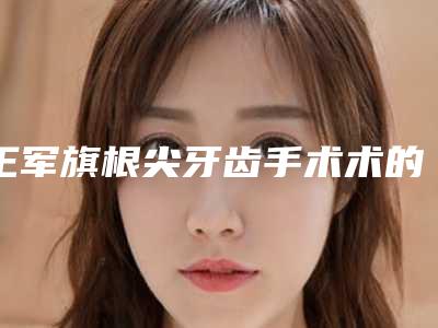 王军旗根尖牙齿手术术的作用会持续多长时间