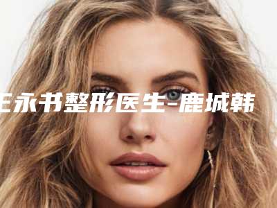 王永书整形医生-鹿城韩美医疗美容门诊部王永书医师给你放心选择