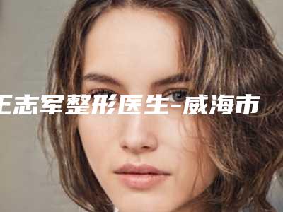 王志军整形医生-威海市王志军医生成年人耳朵畸形矫正专业实力优异