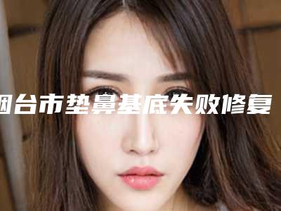 烟台市垫鼻基底失败修复医院排行榜前十强独家公布（烟台伊倩源美容诊所实力圈粉）