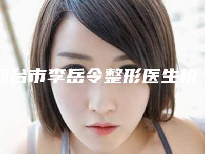 烟台市李岳令整形医生价目表全新一期出炉