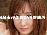 烟台市孙忠贵整形医生价目表正规火爆全网