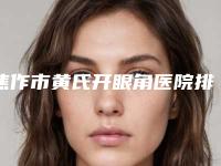 焦作市黄氏开眼角医院排名top10强排名公开（焦作米拉整形美容大牌子资质各方面放心~）