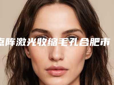 点阵激光收缩毛孔合肥市哪家医院好(合肥艺星医疗整形美容医院榜单抢先看)