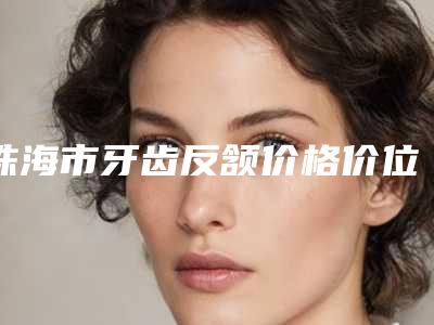 珠海市牙齿反颔价格价位表免费查询-珠海市牙齿反颔价格