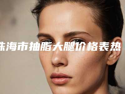 珠海市抽脂大腿价格表热门项目推荐 -珠海市抽脂大腿术一般费用大致是多少