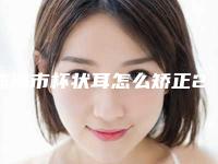 珠海市杯状耳怎么矫正2025价格表更新-珠海市杯状耳怎么矫正术一般多少钱一次