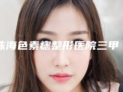 珠海色素痣整形医院三甲排行榜前五名单介绍!珠海yg医院不看后悔!