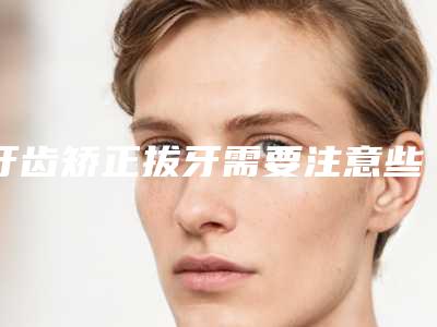 牙齿矫正拔牙需要注意些什么安全事项