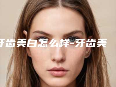 牙齿美白怎么样-牙齿美白会不会反弹