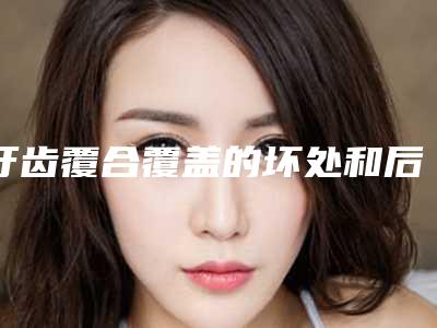 牙齿覆合覆盖的坏处和后果_牙齿覆合覆盖最适宜年龄段