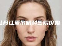 牡丹江爱尔眼科医院价格(费用)清单查询2025