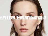 牡丹江市上眼皮抽脂盘点当地人爱去的公立、私立机构（牡丹江市上眼皮抽脂整形医院）