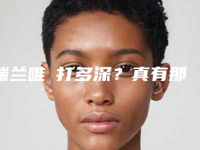 瑞兰唯瑅打多深?真有那么神奇吗?科普解析