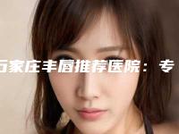 石家庄丰唇推荐医院：专业塑形 美观（新上榜2025）！