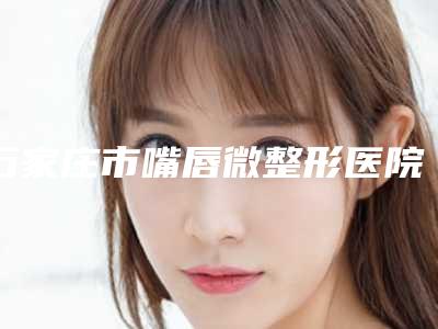 石家庄市嘴唇微整形医院排行榜前十佳公开(石家庄市嘴唇微整形整形医院)
