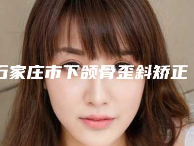 石家庄市下颌骨歪斜矫正手术医院综合实力排名及简介