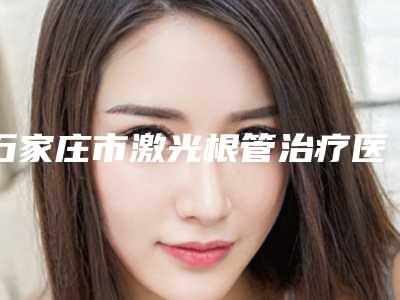 石家庄市激光根管治疗医生在榜名单TOP10实力比较好-石家庄市支蕾口腔医生