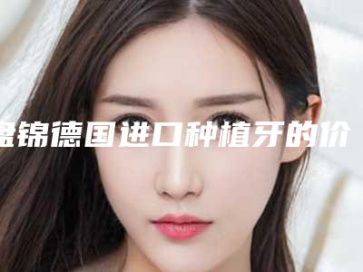 盘锦德国进口种植牙的价格及优点