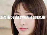 盘锦市牙龈翻瓣缝合医生排行榜前十强名单给你-盘锦市牙龈翻瓣缝合口腔医生