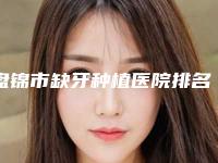 盘锦市缺牙种植医院排名榜超强整形攻略，建议收藏（盘锦高敏口腔诊所口腔效果拉满~）