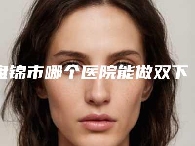 盘锦市哪个医院能做双下巴抽脂减肥(盘锦齐洪整形外科门诊部实力稳中求胜)