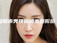 益阳市秃顶做植发整形价格(价目)表公示-益阳市秃顶做植发价格行情