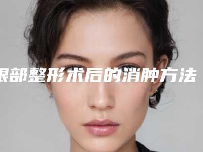 眼部整形术后的消肿方法(眼部整形术后的消肿方法是什么)