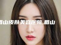 眉山皮肤美容医院,眉山美圈医疗美容诊所宝藏机构实力对比