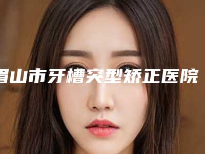 眉山市牙槽突型矫正医院排行榜top10强刚刚公布经验丰富机构名单(眉山市牙槽突型矫正口腔医院供你选择)