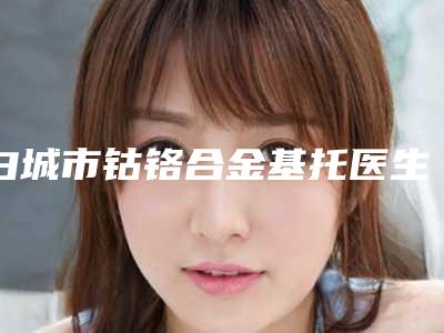 白城市钴铬合金基托医生在榜名单入围汇总-白城市许铁焰口腔医生