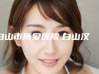 白山市博爱医院,白山汉诚医疗美容门诊2025排名实力PK