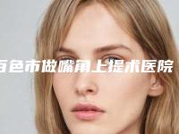 百色市做嘴角上提术医院榜单前10名技术一绝(百色市做嘴角上提术整形医院)