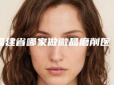 福建省哪家做微晶磨削医院-福州博美医疗整形美容机构入围
