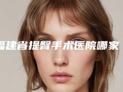 福建省提臀手术医院哪家好(莆田弗丽嘉医疗美容门诊部10强专家推荐)