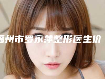 福州市罗永萍整形医生价格表超新新鲜大揭秘