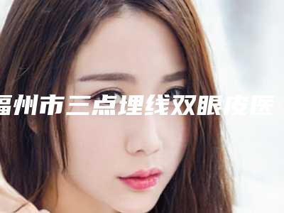 福州市三点埋线双眼皮医院top10排行榜口碑点评(福州市三点埋线双眼皮整形医院)
