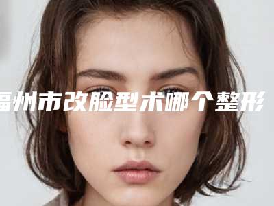 福州市改脸型术哪个整形医院好(福州市改脸型术医院在榜清单专业专家任您挑选)