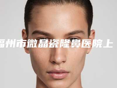 福州市微晶瓷隆鼻医院上榜清单选这几位不踩雷(福州激美(原达拉斯)医疗美容门诊部汽车北站店破格入围)