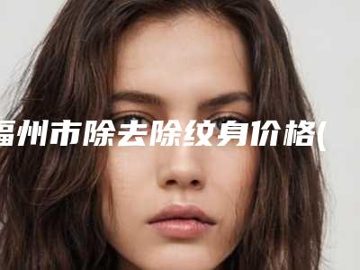 福州市除去除纹身价格(价目)公开透明全民一览(除去除纹身均价为:1863元)