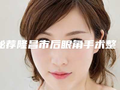 秘荐隆昌市后眼角手术整形医生前五均为实力排名口碑爆表_隆昌市后眼角手术整形医生哪位比较好!