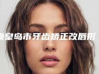 秦皇岛市牙齿矫正改唇形多少钱-秦皇岛市牙齿矫正改唇形医院在榜名单前十位口碑评测