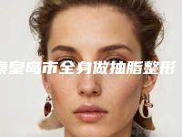 秦皇岛市全身做抽脂整形医院(秦皇岛首席医疗美容诊所实力与口碑的首选)