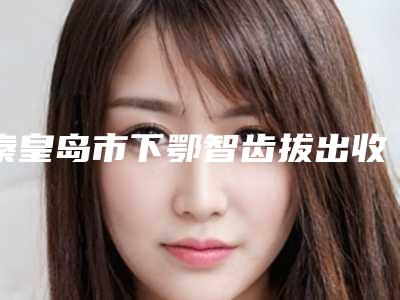 秦皇岛市下鄂智齿拔出收费标准2025版-秦皇岛市下鄂智齿拔出价格