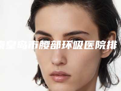 秦皇岛市腰部环吸医院排行榜前十强口碑top推荐-秦皇岛纪辉植发总有一家属于你