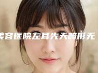 美容医院左耳先天畸形无耳孔推荐：左耳先天畸形无耳孔医院30强免费查看