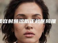 美容射频溶脂正规医院推荐：美容射频溶脂医院top30强对外公示